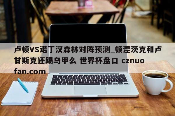 卢顿VS诺丁汉森林对阵预测_顿涅茨克和卢甘斯克还踢乌甲么 世界杯盘口 cznuofan.com