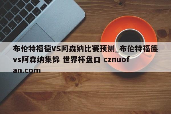 布伦特福德VS阿森纳比赛预测_布伦特福德vs阿森纳集锦 世界杯盘口 cznuofan.com
