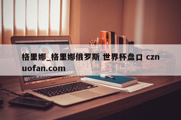 格里娜_格里娜俄罗斯 世界杯盘口 cznuofan.com