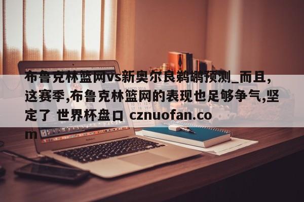 布鲁克林篮网vs新奥尔良鹈鹕预测_而且,这赛季,布鲁克林篮网的表现也足够争气,坚定了 世界杯盘口 cznuofan.com