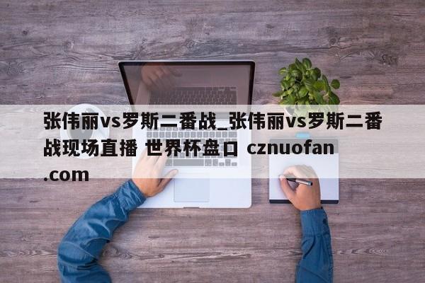 张伟丽vs罗斯二番战_张伟丽vs罗斯二番战现场直播 世界杯盘口 cznuofan.com