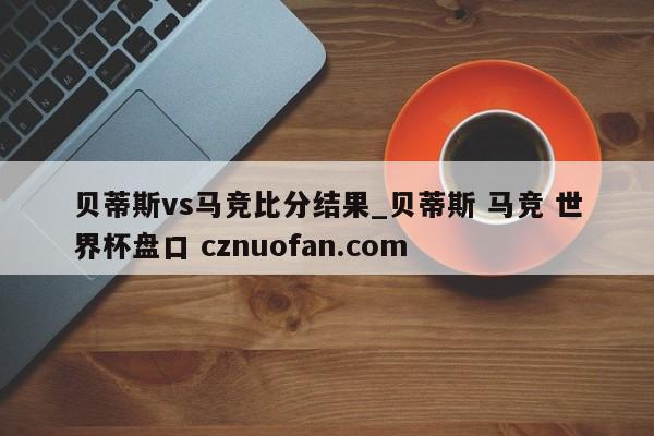贝蒂斯vs马竞比分结果_贝蒂斯 马竞 世界杯盘口 cznuofan.com