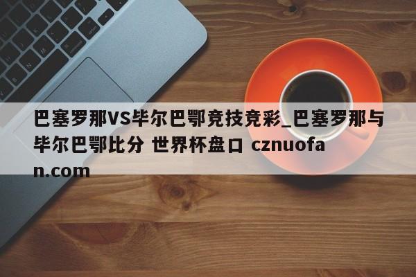 巴塞罗那VS毕尔巴鄂竞技竞彩_巴塞罗那与毕尔巴鄂比分 世界杯盘口 cznuofan.com