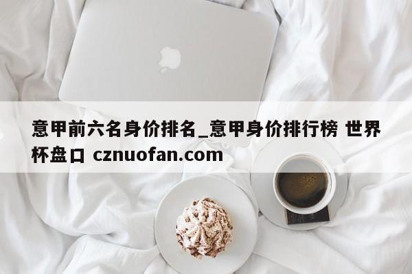意甲前六名身价排名_意甲身价排行榜 世界杯盘口 cznuofan.com