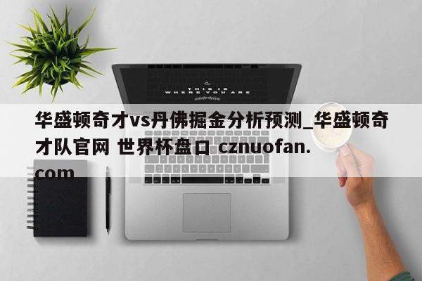 华盛顿奇才vs丹佛掘金分析预测_华盛顿奇才队官网 世界杯盘口 cznuofan.com