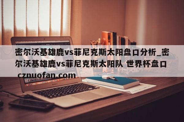 密尔沃基雄鹿vs菲尼克斯太阳盘口分析_密尔沃基雄鹿vs菲尼克斯太阳队 世界杯盘口 cznuofan.com
