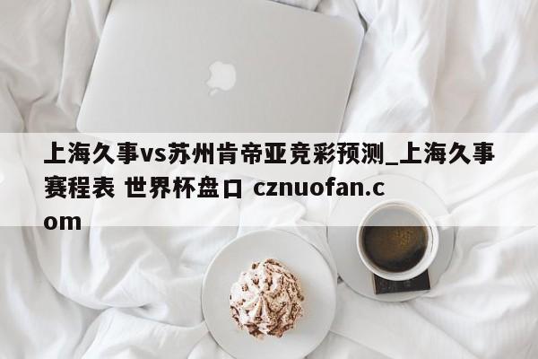 上海久事vs苏州肯帝亚竞彩预测_上海久事赛程表 世界杯盘口 cznuofan.com