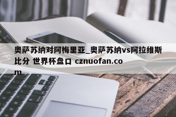 奥萨苏纳对阿梅里亚_奥萨苏纳vs阿拉维斯比分 世界杯盘口 cznuofan.com
