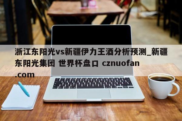 浙江东阳光vs新疆伊力王酒分析预测_新疆东阳光集团 世界杯盘口 cznuofan.com