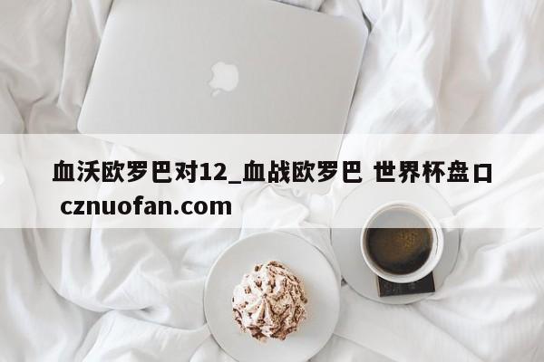 血沃欧罗巴对12_血战欧罗巴 世界杯盘口 cznuofan.com
