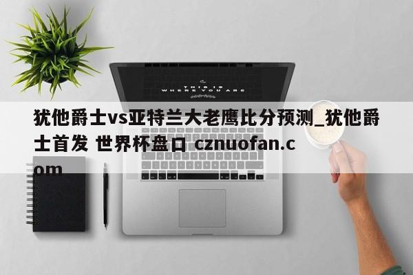 犹他爵士vs亚特兰大老鹰比分预测_犹他爵士首发 世界杯盘口 cznuofan.com