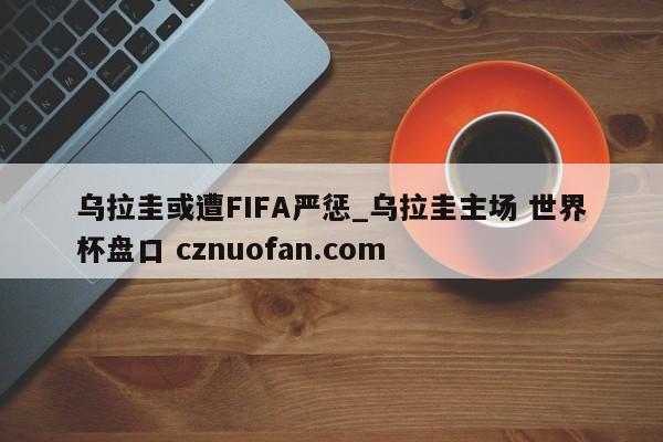 乌拉圭或遭FIFA严惩_乌拉圭主场 世界杯盘口 cznuofan.com