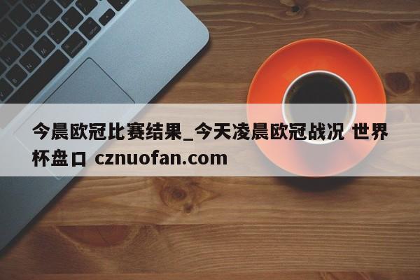 今晨欧冠比赛结果_今天凌晨欧冠战况 世界杯盘口 cznuofan.com