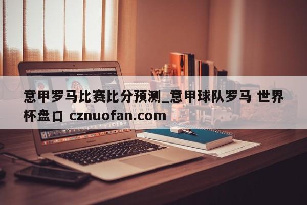 意甲罗马比赛比分预测_意甲球队罗马 世界杯盘口 cznuofan.com
