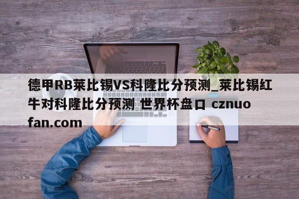 德甲RB莱比锡VS科隆比分预测_莱比锡红牛对科隆比分预测 世界杯盘口 cznuofan.com