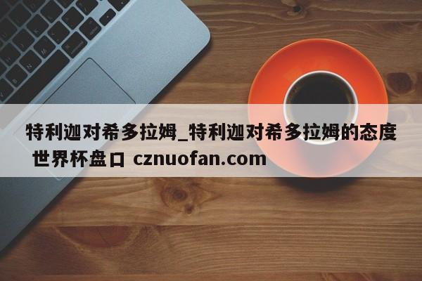 特利迦对希多拉姆_特利迦对希多拉姆的态度 世界杯盘口 cznuofan.com