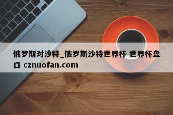 俄罗斯对沙特_俄罗斯沙特世界杯 世界杯盘口 cznuofan.com
