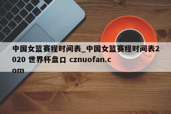 中国女篮赛程时间表_中国女篮赛程时间表2020 世界杯盘口 cznuofan.com