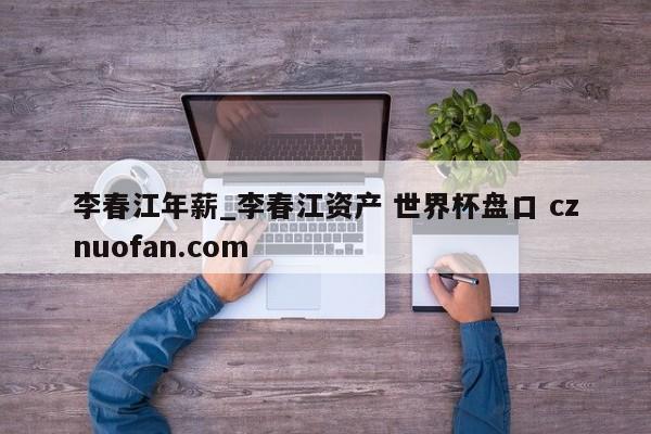李春江年薪_李春江资产 世界杯盘口 cznuofan.com