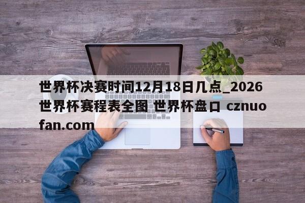 世界杯决赛时间12月18日几点_2026世界杯赛程表全图 世界杯盘口 cznuofan.com